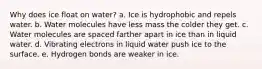 Why does ice float on water? a. Ice is hydrophobic and repels water. b. Water molecules have less mass the colder they get. c. Water molecules are spaced farther apart in ice than in liquid water. d. Vibrating electrons in liquid water push ice to the surface. e. Hydrogen bonds are weaker in ice.