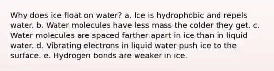 Why does ice float on water? a. Ice is hydrophobic and repels water. b. Water molecules have less mass the colder they get. c. Water molecules are spaced farther apart in ice than in liquid water. d. Vibrating electrons in liquid water push ice to the surface. e. Hydrogen bonds are weaker in ice.