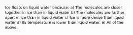 Ice floats on liquid water because: a) The molecules are closer together in ice than in liquid water b) The molecules are farther apart in ice than in liquid water c) Ice is more dense than liquid water d) Its temperature is lower than liquid water. e) All of the above.