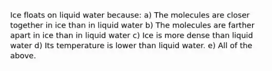 Ice floats on liquid water because: a) The molecules are closer together in ice than in liquid water b) The molecules are farther apart in ice than in liquid water c) Ice is more dense than liquid water d) Its temperature is lower than liquid water. e) All of the above.