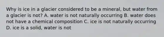 Why is ice in a glacier considered to be a mineral, but water from a glacier is not? A. water is not naturally occurring B. water does not have a <a href='https://www.questionai.com/knowledge/kyw8ckUHTv-chemical-composition' class='anchor-knowledge'>chemical composition</a> C. ice is not naturally occurring D. ice is a solid, water is not