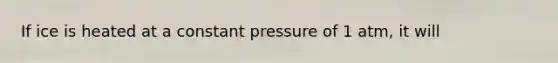 If ice is heated at a constant pressure of 1 atm, it will