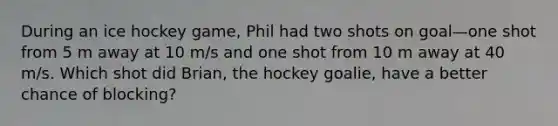 During an ice hockey game, Phil had two shots on goal—one shot from 5 m away at 10 m/s and one shot from 10 m away at 40 m/s. Which shot did Brian, the hockey goalie, have a better chance of blocking?