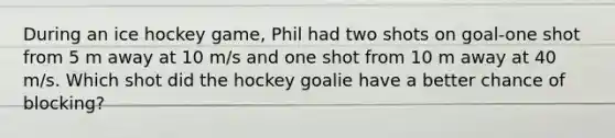 During an ice hockey game, Phil had two shots on goal-one shot from 5 m away at 10 m/s and one shot from 10 m away at 40 m/s. Which shot did the hockey goalie have a better chance of blocking?