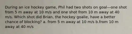 During an ice hockey game, Phil had two shots on goal—one shot from 5 m away at 10 m/s and one shot from 10 m away at 40 m/s. Which shot did Brian, the hockey goalie, have a better chance of blocking? a. from 5 m away at 10 m/s b.from 10 m away at 40 m/s