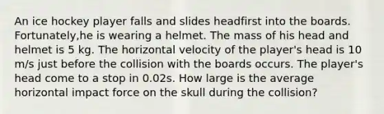 An ice hockey player falls and slides headfirst into the boards. Fortunately,he is wearing a helmet. The mass of his head and helmet is 5 kg. The horizontal velocity of the player's head is 10 m/s just before the collision with the boards occurs. The player's head come to a stop in 0.02s. How large is the average horizontal impact force on the skull during the collision?