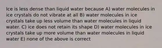 Ice is less dense than liquid water because A) water molecules in ice crystals do not vibrate at all B) water molecules in ice crystals take up less volume than water molecules in liquid water. C) ice does not retain its shape D) water molecules in ice crystals take up more volume than water molecules in liquid water E) none of the above is correct