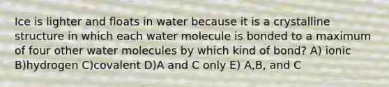 Ice is lighter and floats in water because it is a crystalline structure in which each water molecule is bonded to a maximum of four other water molecules by which kind of bond? A) ionic B)hydrogen C)covalent D)A and C only E) A,B, and C