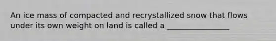 An ice mass of compacted and recrystallized snow that flows under its own weight on land is called a ________________