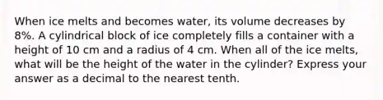 When ice melts and becomes water, its volume decreases by 8%. A cylindrical block of ice completely fills a container with a height of 10 cm and a radius of 4 cm. When all of the ice melts, what will be the height of the water in the cylinder? Express your answer as a decimal to the nearest tenth.