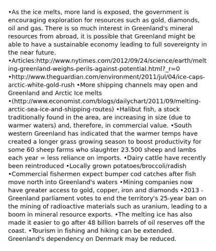 •As the ice melts, more land is exposed, the government is encouraging exploration for resources such as gold, diamonds, oil and gas. There is so much interest in Greenland's mineral resources from abroad, it is possible that Greenland might be able to have a sustainable economy leading to full sovereignty in the near future. •Articles:http://www.nytimes.com/2012/09/24/science/earth/melting-greenland-weighs-perils-against-potential.html?_r=0 •http://www.theguardian.com/environment/2011/jul/04/ice-caps-arctic-white-gold-rush •More shipping channels may open and Greenland and Arctic Ice melts •(http://www.economist.com/blogs/dailychart/2011/09/melting-arctic-sea-ice-and-shipping-routes) •Halibut fish, a stock traditionally found in the area, are increasing in size (due to warmer waters) and, therefore, in commercial value. •South western Greenland has indicated that the warmer temps have created a longer grass growing season to boost productivity for some 60 sheep farms who slaughter 23.500 sheep and lambs each year = less reliance on imports. •Dairy cattle have recently been reintroduced •Locally grown potatoes/broccoli/radish •Commercial fishermen expect bumper cod catches after fish move north into Greenland's waters •Mining companies now have greater access to gold, copper, iron and diamonds •2013 - Greenland parliament votes to end the territory's 25-year ban on the mining of radioactive materials such as uranium, leading to a boom in mineral resource exports. •The melting ice has also made it easier to go after 48 billion barrels of oil reserves off the coast. •Tourism in fishing and hiking can be extended. Greenland's dependency on Denmark may be reduced.