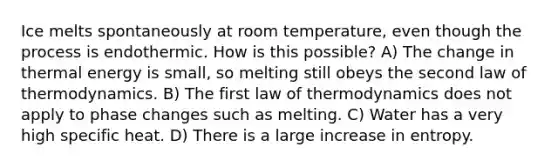 Ice melts spontaneously at room temperature, even though the process is endothermic. How is this possible? A) The change in thermal energy is small, so melting still obeys the second law of thermodynamics. B) The first law of thermodynamics does not apply to phase changes such as melting. C) Water has a very high specific heat. D) There is a large increase in entropy.