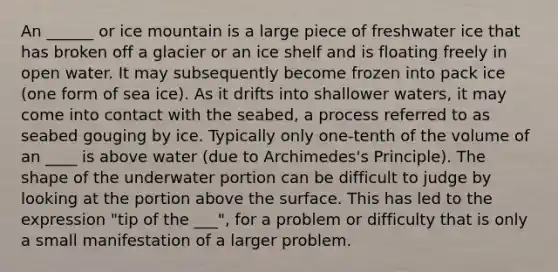 An ______ or ice mountain is a large piece of freshwater ice that has broken off a glacier or an ice shelf and is floating freely in open water. It may subsequently become frozen into pack ice (one form of sea ice). As it drifts into shallower waters, it may come into contact with the seabed, a process referred to as seabed gouging by ice. Typically only one-tenth of the volume of an ____ is above water (due to Archimedes's Principle). The shape of the underwater portion can be difficult to judge by looking at the portion above the surface. This has led to the expression "tip of the ___", for a problem or difficulty that is only a small manifestation of a larger problem.