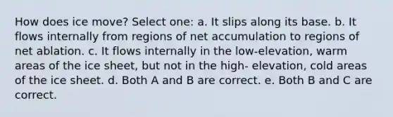 How does ice move? Select one: a. It slips along its base. b. It flows internally from regions of net accumulation to regions of net ablation. c. It flows internally in the low-elevation, warm areas of the ice sheet, but not in the high- elevation, cold areas of the ice sheet. d. Both A and B are correct. e. Both B and C are correct.