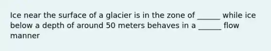 Ice near the surface of a glacier is in the zone of ______ while ice below a depth of around 50 meters behaves in a ______ flow manner