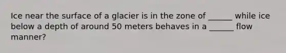 Ice near the surface of a glacier is in the zone of ______ while ice below a depth of around 50 meters behaves in a ______ flow manner?