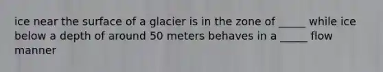 ice near the surface of a glacier is in the zone of _____ while ice below a depth of around 50 meters behaves in a _____ flow manner