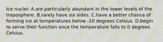 Ice nuclei: A.are particularly abundant in the lower levels of the troposphere. B.rarely have six sides. C.have a better chance of forming ice at temperatures below -10 degrees Celsius. D.begin to serve their function once the temperature falls to 0 degrees Celsius.