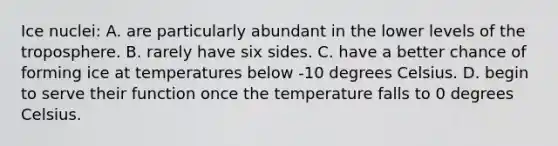 Ice nuclei: A. are particularly abundant in the lower levels of the troposphere. B. rarely have six sides. C. have a better chance of forming ice at temperatures below -10 degrees Celsius. D. begin to serve their function once the temperature falls to 0 degrees Celsius.