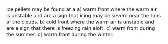 Ice pellets may be found at a a) warm front where the warm air is unstable and are a sign that icing may be severe near the tops of the clouds. b) cold front where the warm air is unstable and are a sign that there is freezing rain aloft. c) warm front during the summer. d) warm front during the winter.