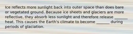 Ice reflects more sunlight back into outer space than does bare or vegetated ground. Because ice sheets and glaciers are more reflective, they absorb less sunlight and therefore release _______ heat. This causes the Earth's climate to become _______ during periods of glaciation.