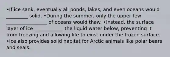 •If ice sank, eventually all ponds, lakes, and even oceans would _________ solid. •During the summer, only the upper few _________________ of oceans would thaw. •Instead, the surface layer of ice ____________ the liquid water below, preventing it from freezing and allowing life to exist under the frozen surface. •Ice also provides solid habitat for Arctic animals like polar bears and seals.