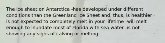 The ice sheet on Antarctica -has developed under different conditions than the Greenland Ice Sheet and, thus, is healthier -is not expected to completely melt in your lifetime -will melt enough to inundate most of Florida with sea water -is not showing any signs of calving or melting