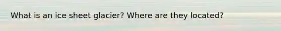 What is an ice sheet glacier? Where are they located?