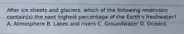 After ice sheets and glaciers, which of the following reservoirs contain(s) the next highest percentage of the Earth's freshwater? A. Atmosphere B. Lakes and rivers C. Groundwater D. Oceans