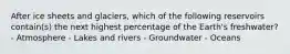 After ice sheets and glaciers, which of the following reservoirs contain(s) the next highest percentage of the Earth's freshwater? - Atmosphere - Lakes and rivers - Groundwater - Oceans