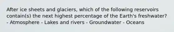 After ice sheets and glaciers, which of the following reservoirs contain(s) the next highest percentage of the Earth's freshwater? - Atmosphere - Lakes and rivers - Groundwater - Oceans