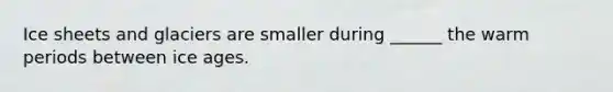Ice sheets and glaciers are smaller during ______ the warm periods between ice ages.