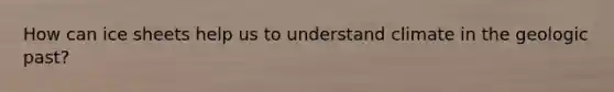 How can ice sheets help us to understand climate in the geologic past?
