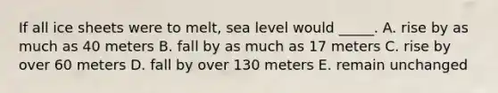 If all ice sheets were to melt, sea level would _____. A. rise by as much as 40 meters B. fall by as much as 17 meters C. rise by over 60 meters D. fall by over 130 meters E. remain unchanged