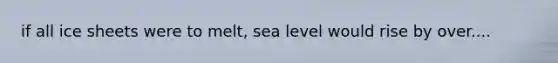 if all ice sheets were to melt, sea level would rise by over....