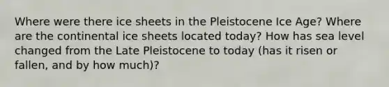 Where were there ice sheets in the Pleistocene Ice Age? Where are the continental ice sheets located today? How has sea level changed from the Late Pleistocene to today (has it risen or fallen, and by how much)?