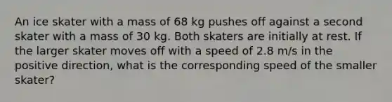 An ice skater with a mass of 68 kg pushes off against a second skater with a mass of 30 kg. Both skaters are initially at rest. If the larger skater moves off with a speed of 2.8 m/s in the positive direction, what is the corresponding speed of the smaller skater?