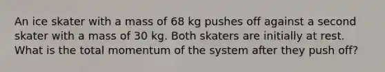 An ice skater with a mass of 68 kg pushes off against a second skater with a mass of 30 kg. Both skaters are initially at rest. What is the total momentum of the system after they push off?