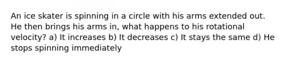 An ice skater is spinning in a circle with his arms extended out. He then brings his arms in, what happens to his rotational velocity? a) It increases b) It decreases c) It stays the same d) He stops spinning immediately