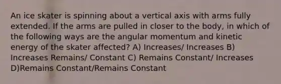 An ice skater is spinning about a vertical axis with arms fully extended. If the arms are pulled in closer to the body, in which of the following ways are the angular momentum and kinetic energy of the skater affected? A) Increases/ Increases B) Increases Remains/ Constant C) Remains Constant/ Increases D)Remains Constant/Remains Constant