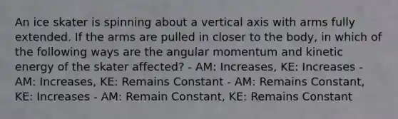 An ice skater is spinning about a vertical axis with arms fully extended. If the arms are pulled in closer to the body, in which of the following ways are the angular momentum and kinetic energy of the skater affected? - AM: Increases, KE: Increases - AM: Increases, KE: Remains Constant - AM: Remains Constant, KE: Increases - AM: Remain Constant, KE: Remains Constant