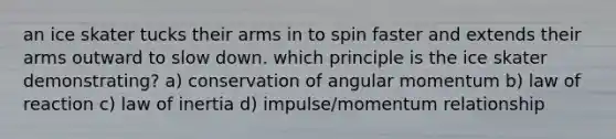 an ice skater tucks their arms in to spin faster and extends their arms outward to slow down. which principle is the ice skater demonstrating? a) conservation of angular momentum b) law of reaction c) law of inertia d) impulse/momentum relationship