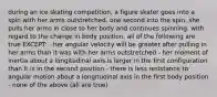 during an ice skating competition, a figure skater goes into a spin with her arms outstretched. one second into the spin, she pulls her arms in close to her body and continues spinning. with regard to the change in body position, all of the following are true EXCEPT: - her angular velocity will be greater after pulling in her arms than it was with her arms outstretched - her moment of inertia about a longitudinal axis is larger in the first configuration than it is in the second position - there is less resistance to angular motion about a longitudinal axis in the first body position - none of the above (all are true)