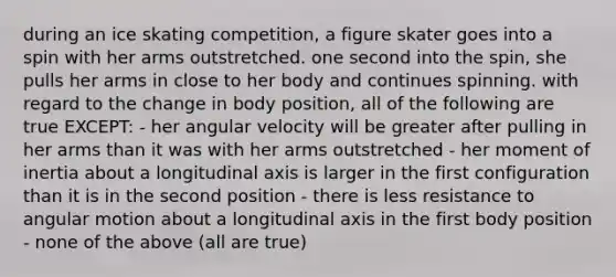 during an ice skating competition, a figure skater goes into a spin with her arms outstretched. one second into the spin, she pulls her arms in close to her body and continues spinning. with regard to the change in body position, all of the following are true EXCEPT: - her angular velocity will be greater after pulling in her arms than it was with her arms outstretched - her moment of inertia about a longitudinal axis is larger in the first configuration than it is in the second position - there is less resistance to angular motion about a longitudinal axis in the first body position - none of the above (all are true)