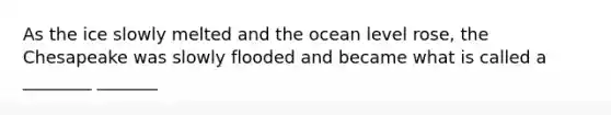 As the ice slowly melted and the ocean level rose, the Chesapeake was slowly flooded and became what is called a ________ _______