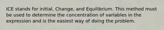 ICE stands for initial, Change, and Equilibrium. This method must be used to determine the concentration of variables in the expression and is the easiest way of doing the problem.