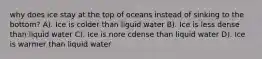 why does ice stay at the top of oceans instead of sinking to the bottom? A). Ice is colder than liguid water B). Ice is less dense than liquid water C). Ice is nore cdense than liquid water D). Ice is warmer than liquid water