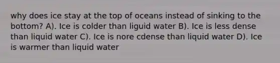 why does ice stay at the top of oceans instead of sinking to the bottom? A). Ice is colder than liguid water B). Ice is less dense than liquid water C). Ice is nore cdense than liquid water D). Ice is warmer than liquid water