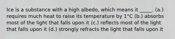 Ice is a substance with a high albedo, which means it _____. (a.) requires much heat to raise its temperature by 1°C (b.) absorbs most of the light that falls upon it (c.) reflects most of the light that falls upon it (d.) strongly refracts the light that falls upon it