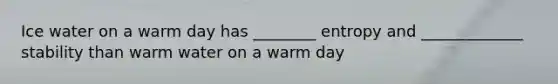 Ice water on a warm day has ________ entropy and _____________ stability than warm water on a warm day